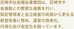 尼崎市社会福祉事業団は、尼崎市や各施設との緊密な連携を行い、指定管理者と自立経営の両面から更なる経営改善に努め、運営の効率化、円滑化及び安定化を図っています。